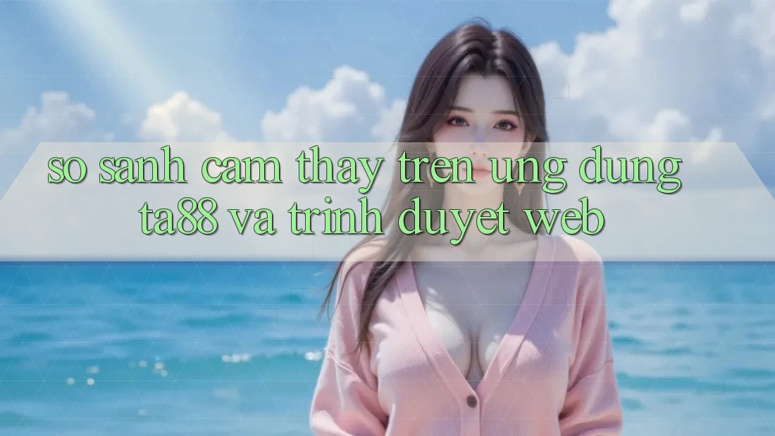 So Sánh Cảm thấy Trên Ứng dụng TA88 Và Trình Duyệt Web So Sánh Cảm thấy Trên Ứng dụng TA88 Và Trình Duyệt Web