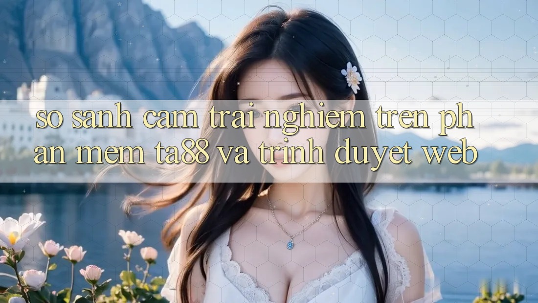 So Sánh Cảm trải nghiệm Trên Phần mềm TA88 Và Trình Duyệt Web So Sánh Cảm trải nghiệm Trên Phần mềm TA88 Và Trình Duyệt Web