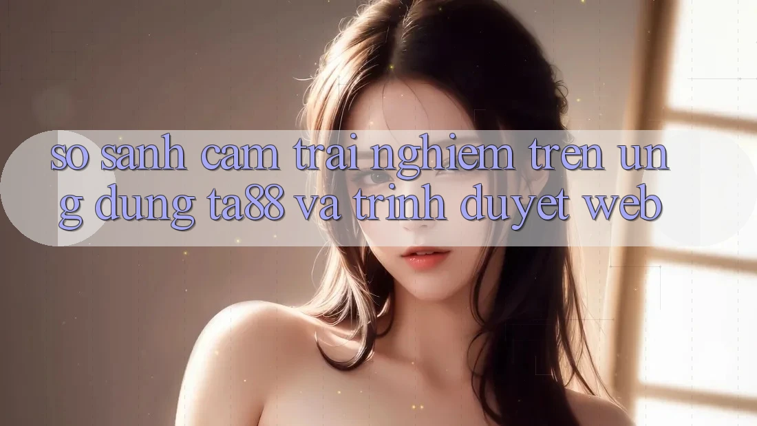 So Sánh Cảm trải nghiệm Trên Ứng dụng TA88 Và Trình Duyệt Web So Sánh Cảm trải nghiệm Trên Ứng dụng TA88 Và Trình Duyệt Web