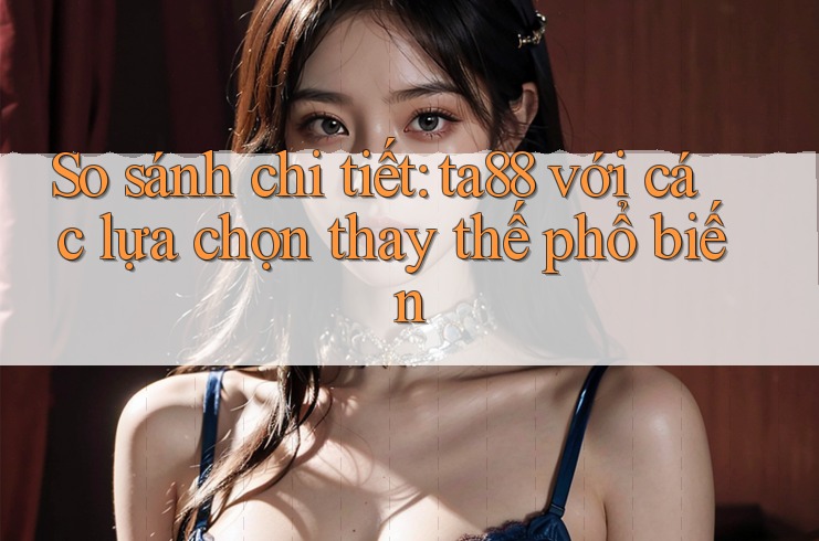 So sánh chi tiết: ta88 với các lựa chọn thay thế phổ biến
