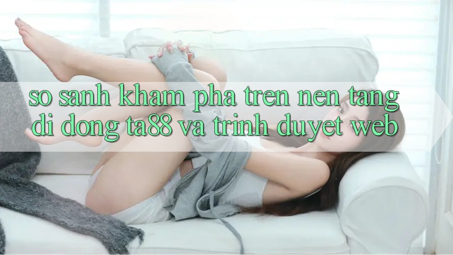 So Sánh Khám phá Trên Nền tảng di động TA88 Và Trình Duyệt Web