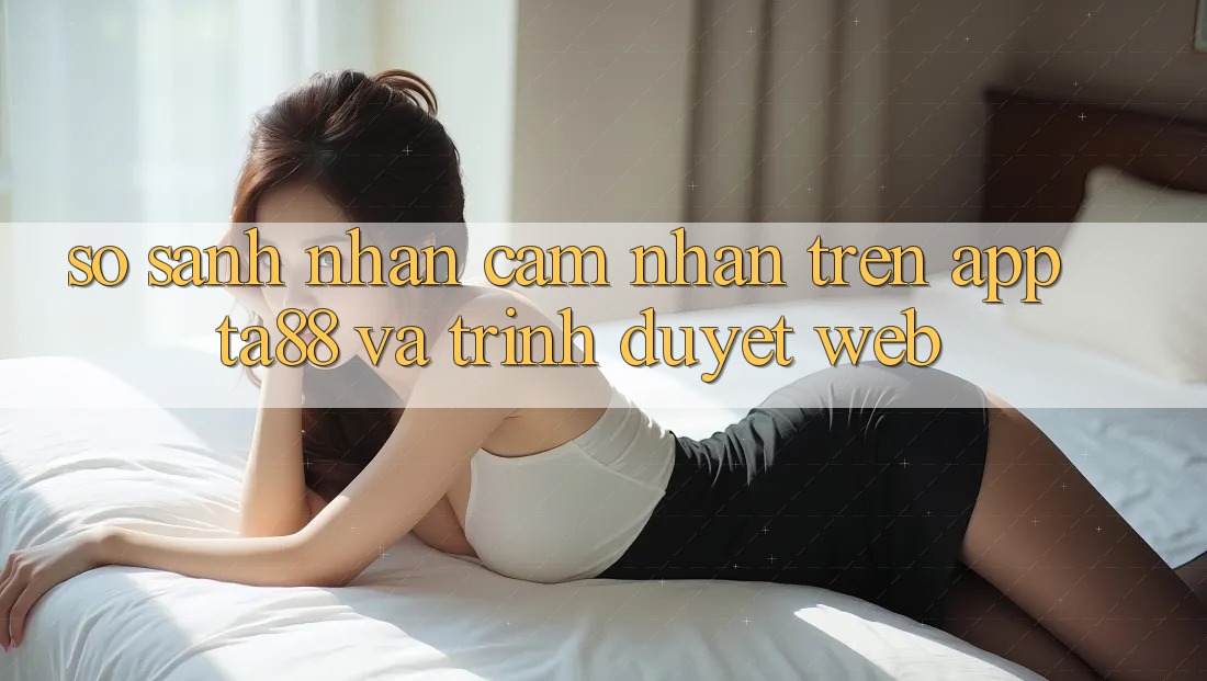 So Sánh Nhận cảm nhận Trên App TA88 Và Trình Duyệt Web