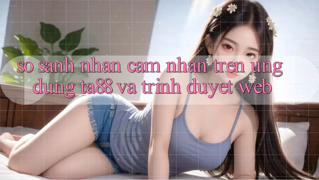 So Sánh Nhận cảm nhận Trên Ứng dụng TA88 Và Trình Duyệt Web So Sánh Nhận cảm nhận Trên Ứng dụng TA88 Và Trình Duyệt Web