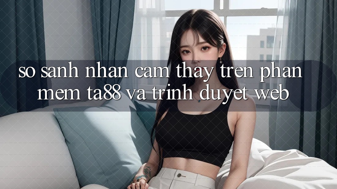 So Sánh Nhận cảm thấy Trên Phần mềm TA88 Và Trình Duyệt Web