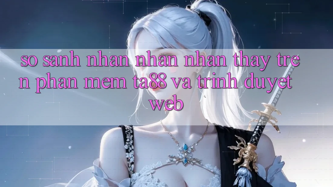 So Sánh Nhận nhận nhận thấy Trên Phần mềm TA88 Và Trình Duyệt Web So Sánh Nhận nhận nhận thấy Trên Phần mềm TA88 Và Trình Duyệt Web