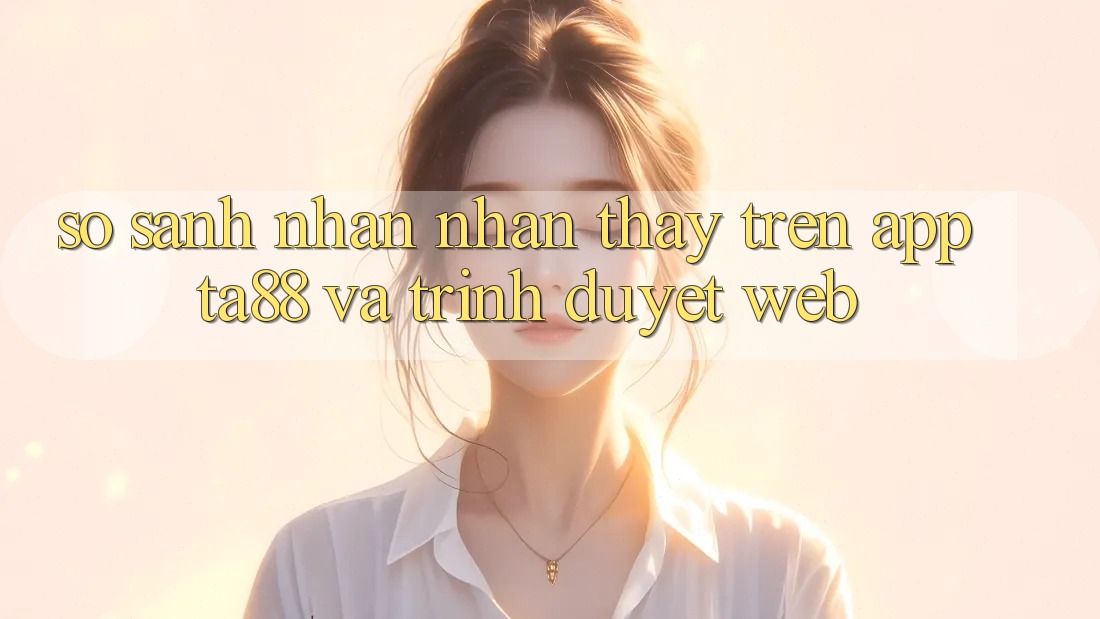 So Sánh Nhận nhận thấy Trên App TA88 Và Trình Duyệt Web So Sánh Nhận nhận thấy Trên App TA88 Và Trình Duyệt Web
