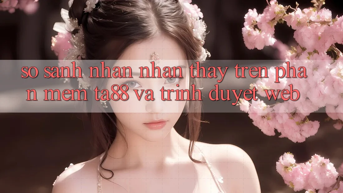 So Sánh Nhận nhận thấy Trên Phần mềm TA88 Và Trình Duyệt Web So Sánh Nhận nhận thấy Trên Phần mềm TA88 Và Trình Duyệt Web