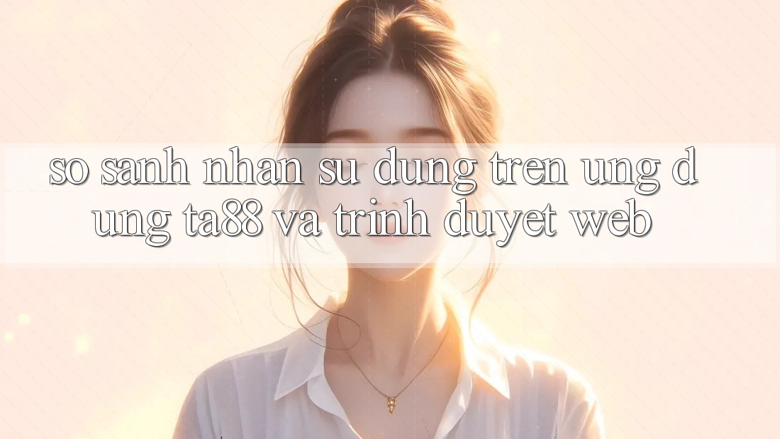 So Sánh Nhận sử dụng Trên Ứng dụng TA88 Và Trình Duyệt Web