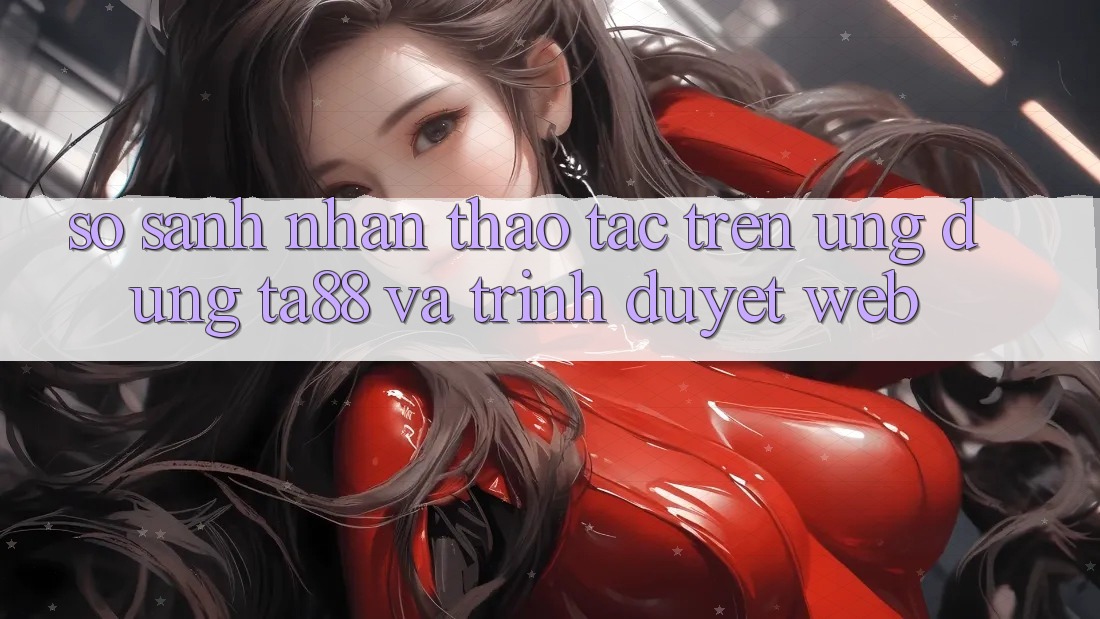 So Sánh Nhận thao tác Trên Ứng dụng TA88 Và Trình Duyệt Web