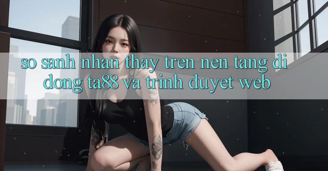 So Sánh Nhận thấy Trên Nền tảng di động TA88 Và Trình Duyệt Web So Sánh Nhận thấy Trên Nền tảng di động TA88 Và Trình Duyệt Web
