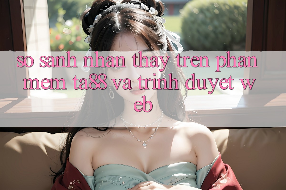 So Sánh Nhận thấy Trên Phần mềm TA88 Và Trình Duyệt Web