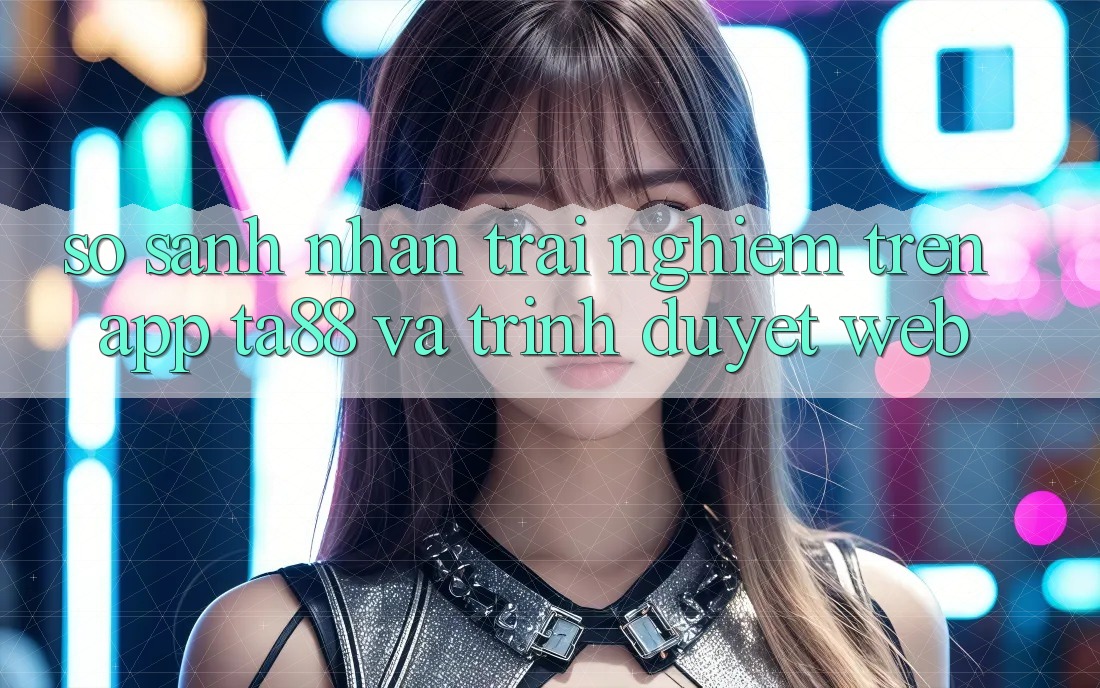 So Sánh Nhận trải nghiệm Trên App TA88 Và Trình Duyệt Web