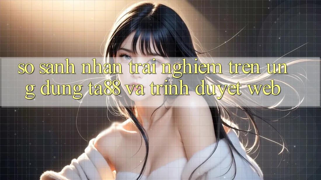 So Sánh Nhận trải nghiệm Trên Ứng dụng TA88 Và Trình Duyệt Web