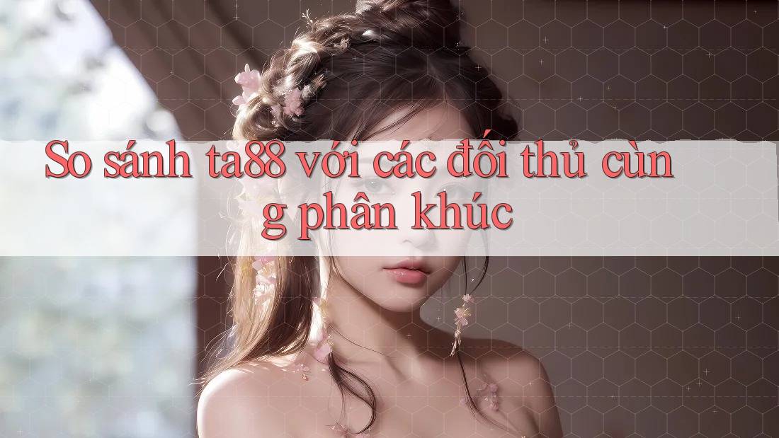 So sánh ta88 với các đối thủ cùng phân khúc