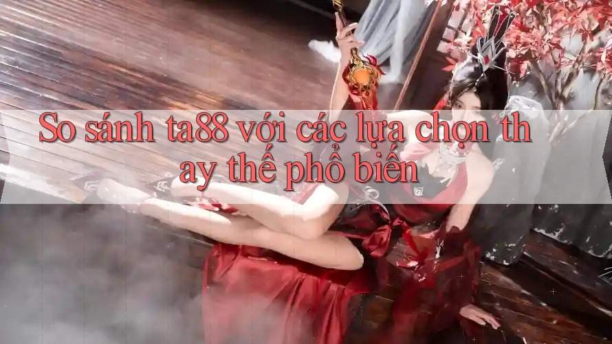 So sánh ta88 với các lựa chọn thay thế phổ biến So sánh ta88 với các lựa chọn thay thế phổ biến