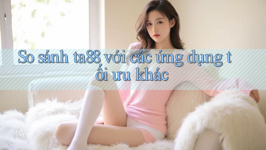 So sánh ta88 với các ứng dụng tối ưu khác So sánh ta88 với các ứng dụng tối ưu khác