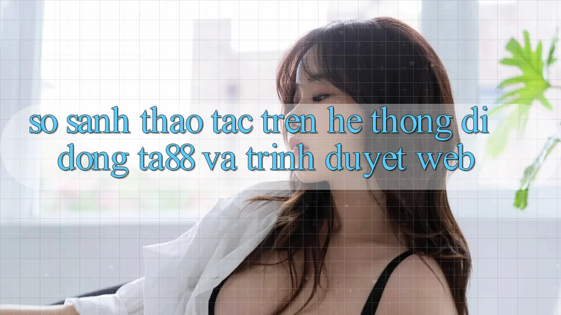 So Sánh Thao tác Trên Hệ thống di động TA88 Và Trình Duyệt Web So Sánh Thao tác Trên Hệ thống di động TA88 Và Trình Duyệt Web