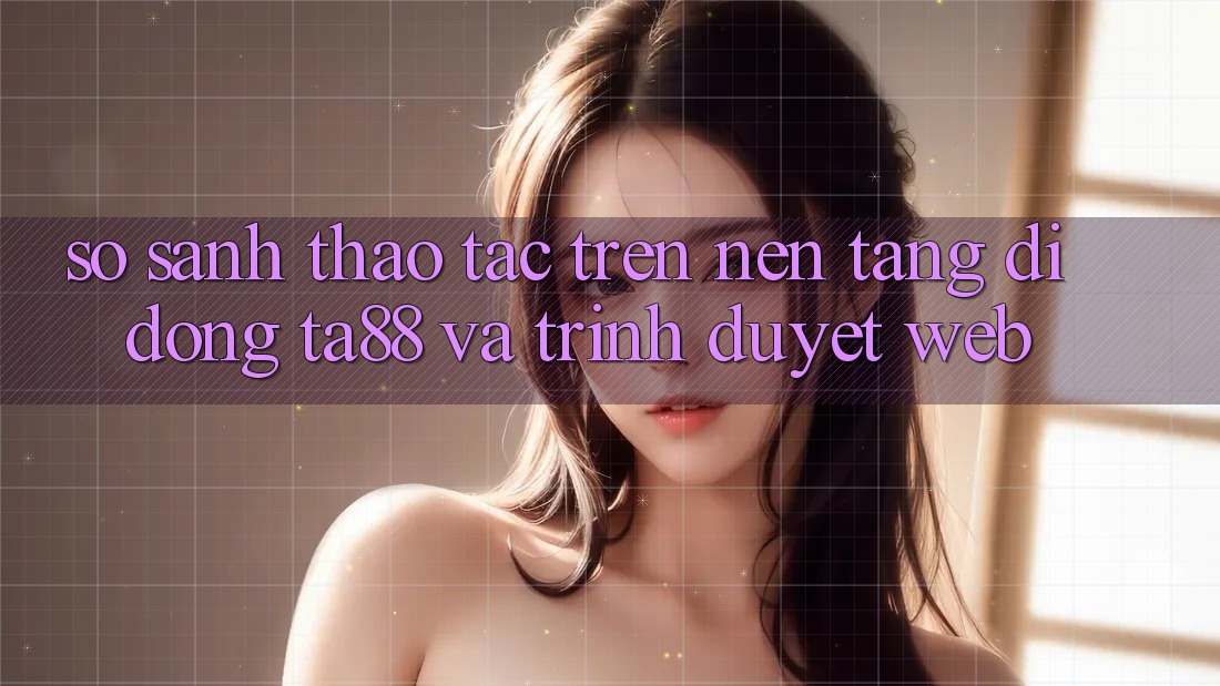So Sánh Thao tác Trên Nền tảng di động TA88 Và Trình Duyệt Web