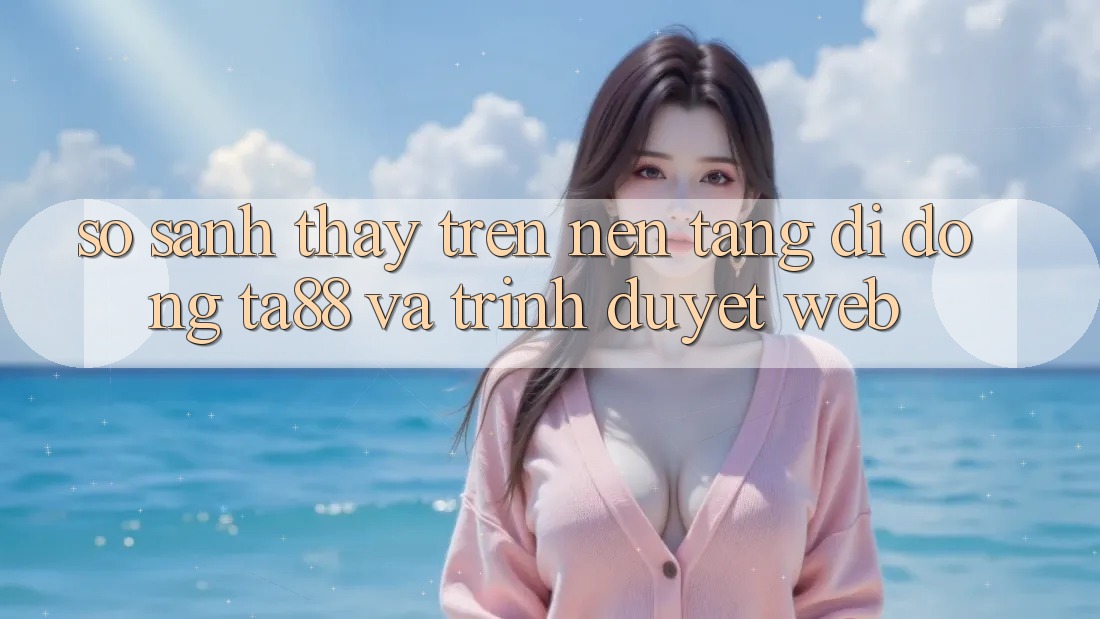 So Sánh Thấy Trên Nền tảng di động TA88 Và Trình Duyệt Web So Sánh Thấy Trên Nền tảng di động TA88 Và Trình Duyệt Web