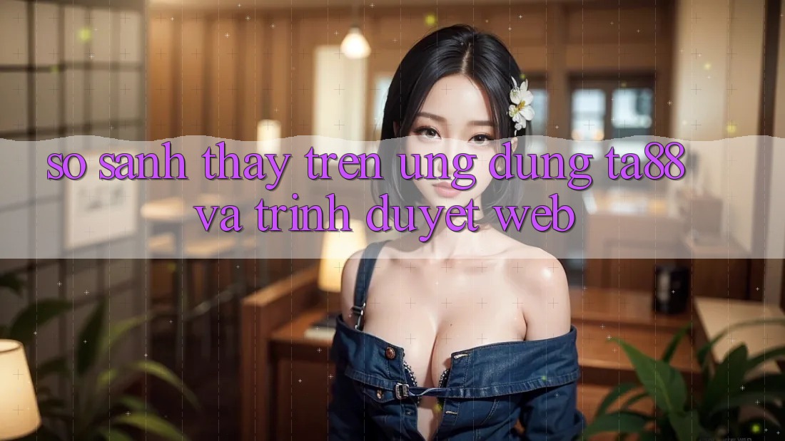 So Sánh Thấy Trên Ứng dụng TA88 Và Trình Duyệt Web So Sánh Thấy Trên Ứng dụng TA88 Và Trình Duyệt Web