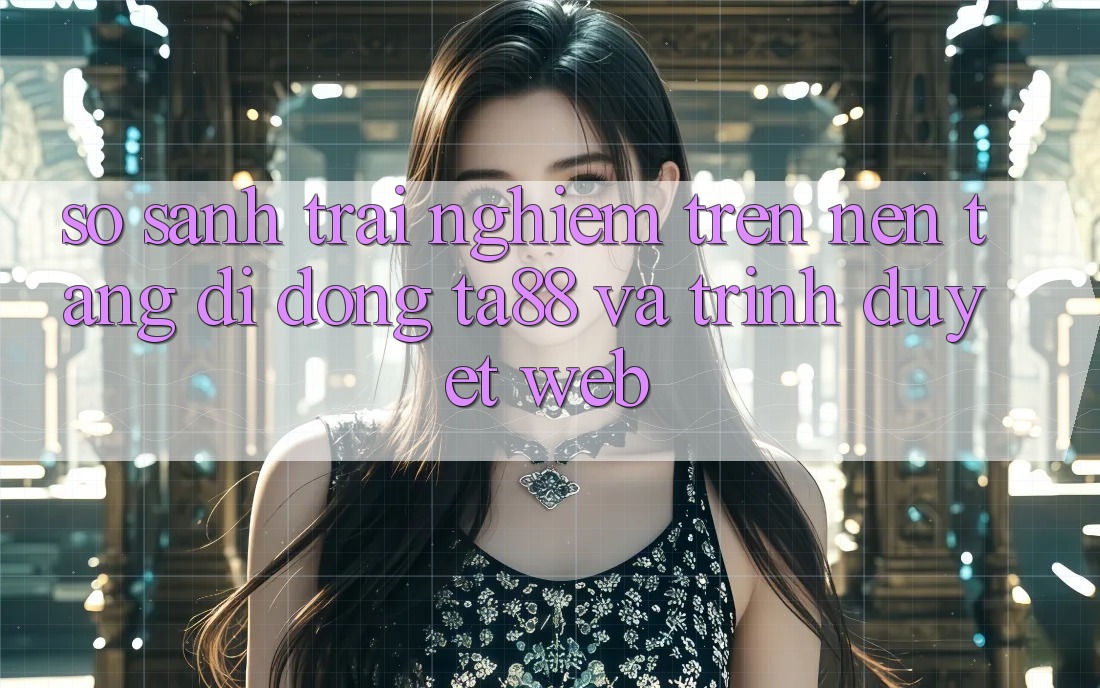 So Sánh Trải Nghiệm Trên Nền tảng di động TA88 Và Trình Duyệt Web