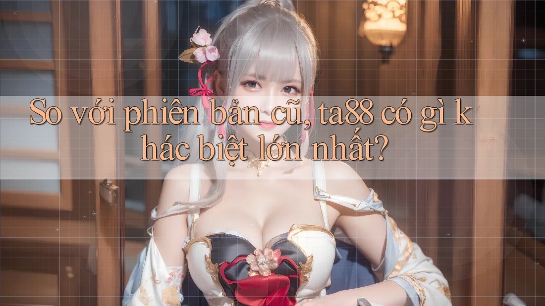 So với phiên bản cũ, ta88 có gì khác biệt lớn nhất?