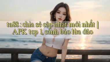 ta88 chia sẻ cập nhật mới nhất APK top 1, cảnh báo lừa đảo