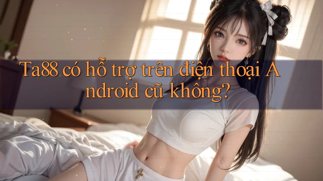 Ta88 có hỗ trợ trên điện thoại Android cũ không? Ta88 có hỗ trợ trên điện thoại Android cũ không?