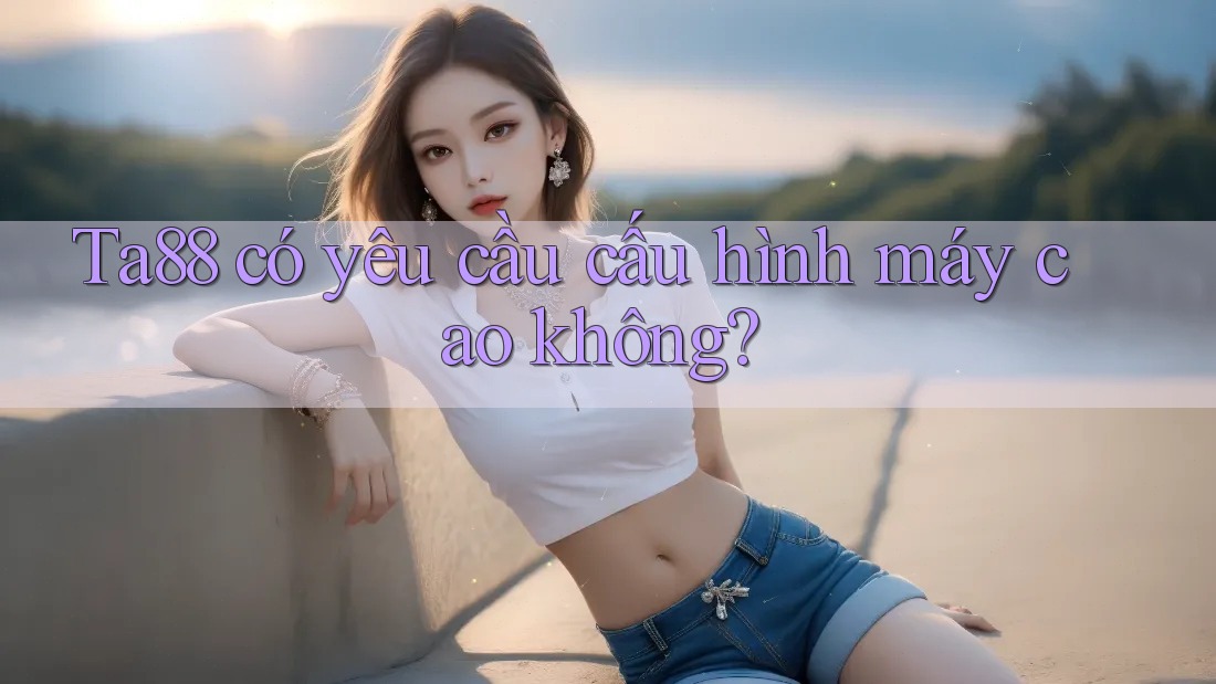 ta88 có yêu cầu cấu hình máy cao không? ta88 có yêu cầu cấu hình máy cao không?
