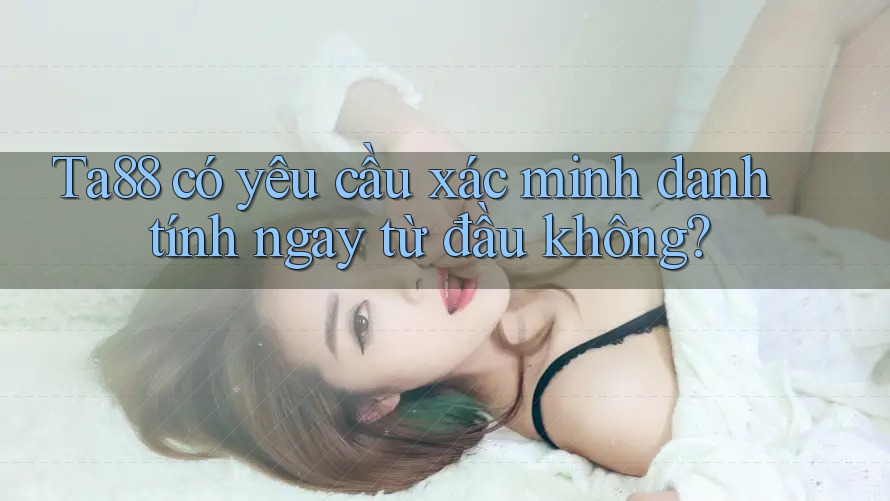 Ta88 có yêu cầu xác minh danh tính ngay từ đầu không?