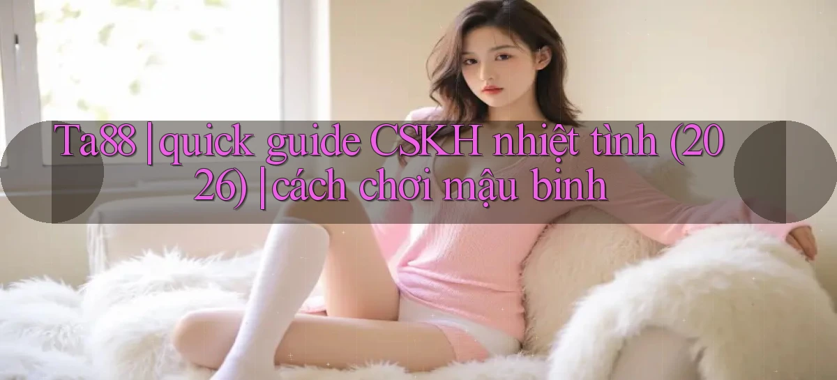 Ta88 quick guide CSKH nhiệt tình (2026) cách chơi mậu binh