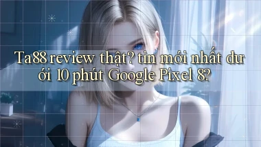 Ta88 review thật tin mới nhất dưới 10 phút Google Pixel 8