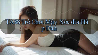 ta88  trò chơi máy xóc đĩa hấp dẫn