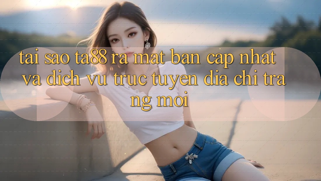 Tại Sao TA88 Ra Mắt Bản Cập Nhật Và Dịch vụ trực tuyến Địa chỉ trang Mới?