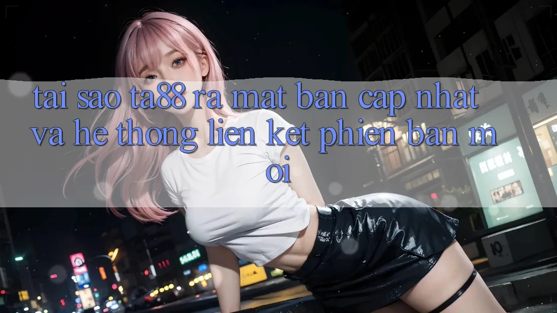 Tại Sao TA88 Ra Mắt Bản Cập Nhật Và Hệ Thống Liên kết Phiên bản mới?