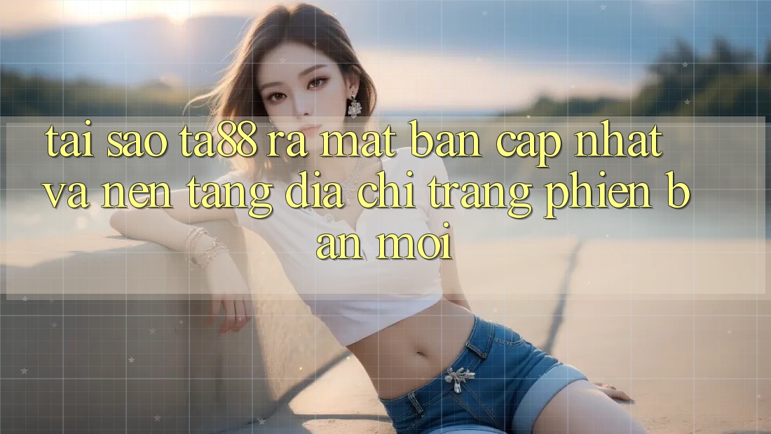 Tại Sao TA88 Ra Mắt Bản Cập Nhật Và Nền tảng Địa chỉ trang Phiên bản mới?