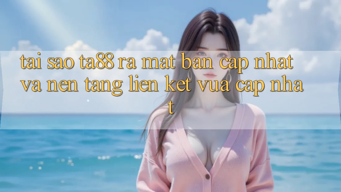 Tại Sao TA88 Ra Mắt Bản Cập Nhật Và Nền tảng Liên kết Vừa cập nhật?