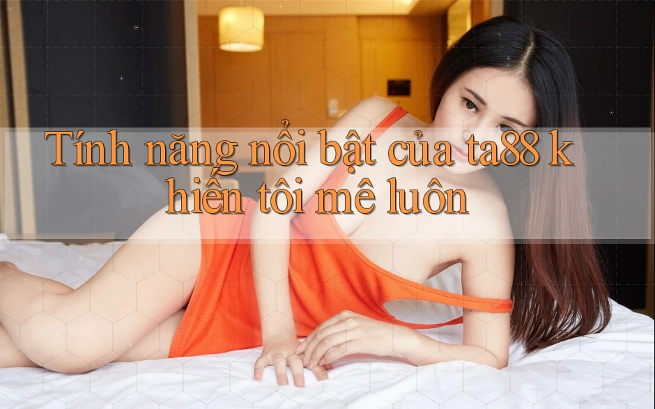 Tính năng nổi bật của ta88 khiến tôi mê luôn