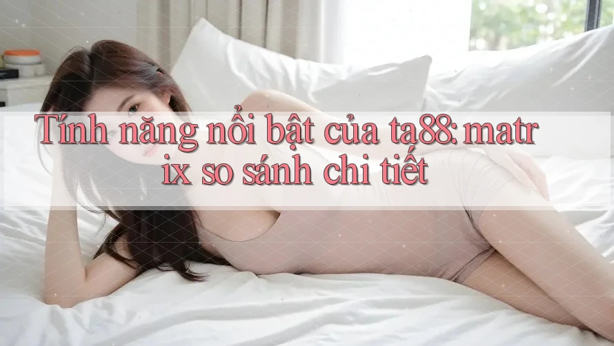 Tính năng nổi bật của ta88: matrix so sánh chi tiết Tính năng nổi bật của ta88: matrix so sánh chi tiết