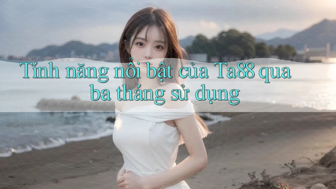 Tính năng nổi bật của Ta88 qua ba tháng sử dụng