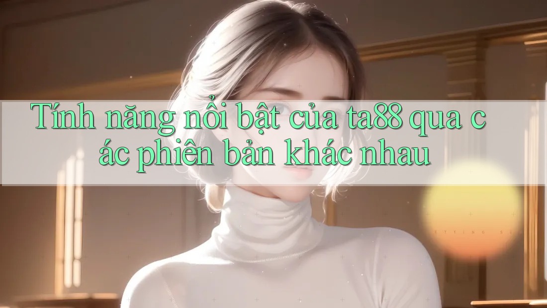 Tính năng nổi bật của ta88 qua các phiên bản khác nhau Tính năng nổi bật của ta88 qua các phiên bản khác nhau