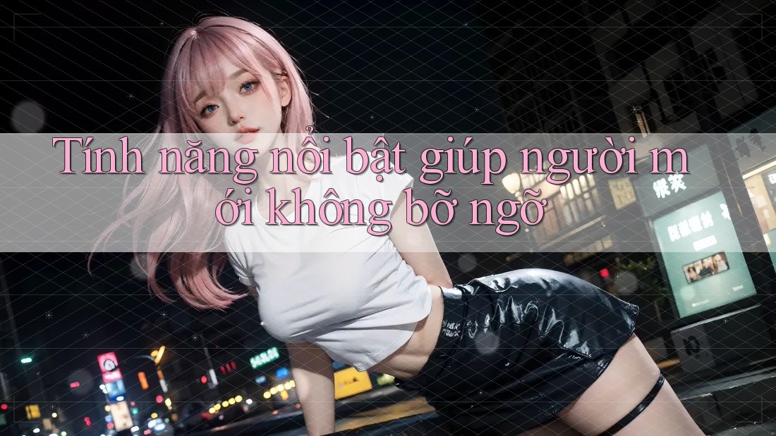 Tính năng nổi bật giúp người mới không bỡ ngỡ