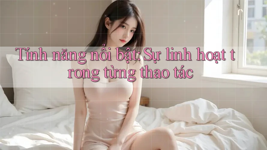 Tính năng nổi bật: Sự linh hoạt trong từng thao tác Tính năng nổi bật: Sự linh hoạt trong từng thao tác