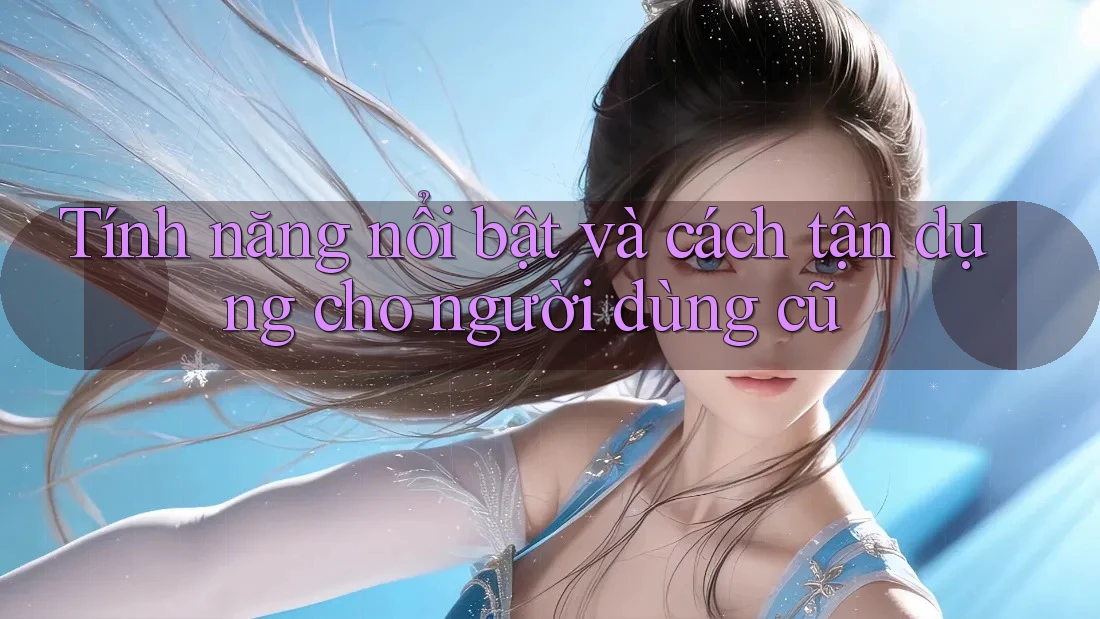Tính năng nổi bật và cách tận dụng cho người dùng cũ Tính năng nổi bật và cách tận dụng cho người dùng cũ