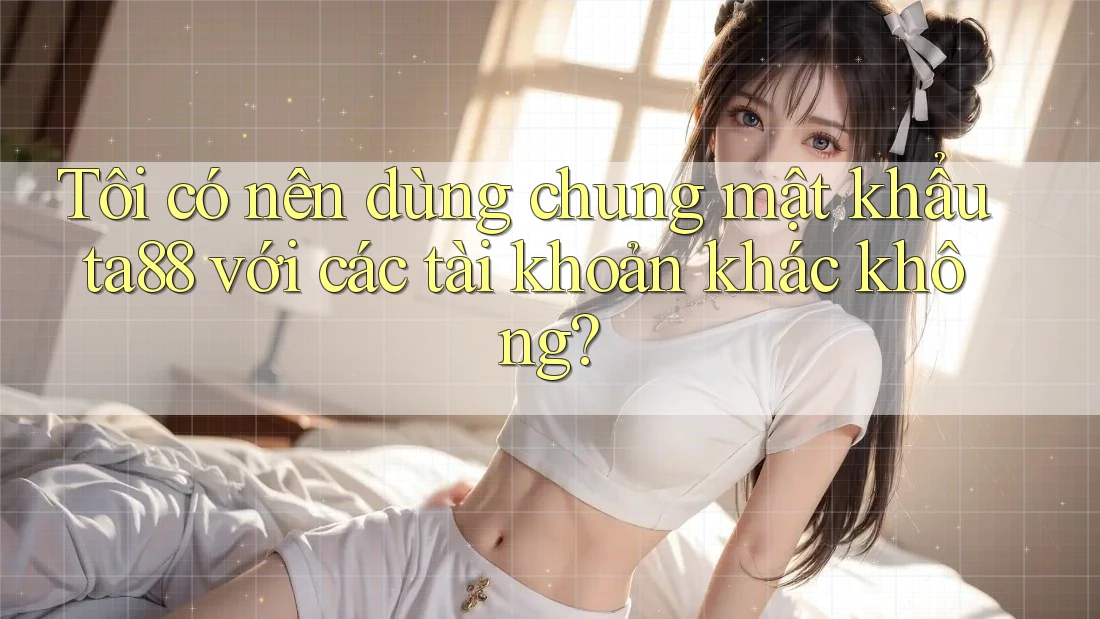 Tôi có nên dùng chung mật khẩu ta88 với các tài khoản khác không?