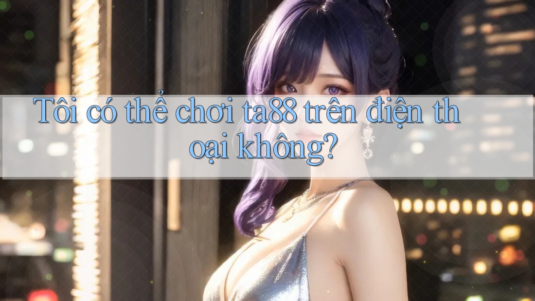 Tôi có thể chơi ta88 trên điện thoại không? Tôi có thể chơi ta88 trên điện thoại không?