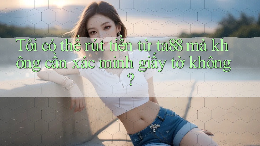 Tôi có thể rút tiền từ ta88 mà không cần xác minh giấy tờ không? Tôi có thể rút tiền từ ta88 mà không cần xác minh giấy tờ không?