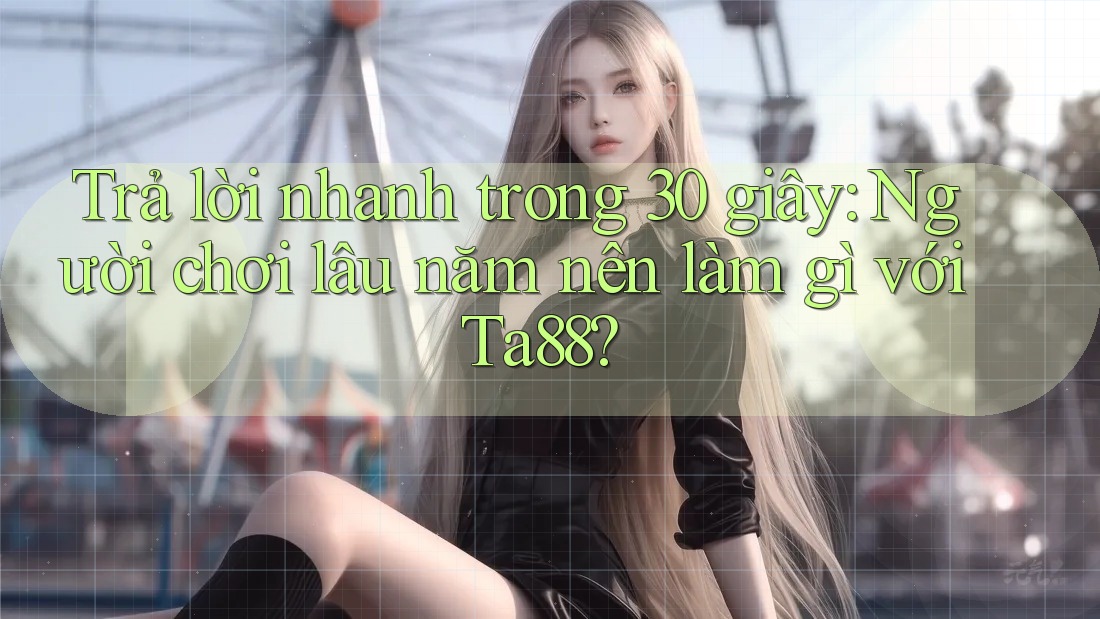 Trả lời nhanh trong 30 giây: Người chơi lâu năm nên làm gì với Ta88?