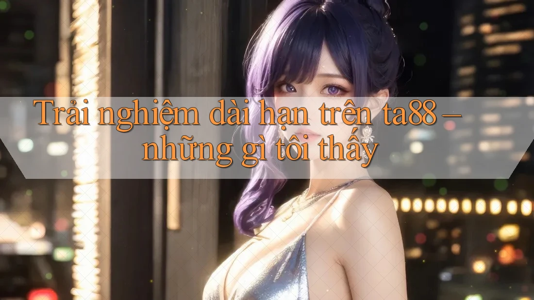 Trải nghiệm dài hạn trên ta88 – những gì tôi thấy
