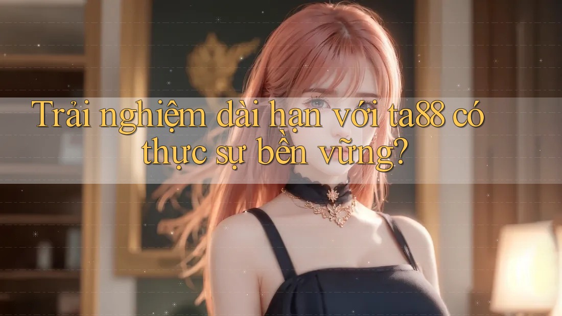 Trải nghiệm dài hạn với ta88 có thực sự bền vững?